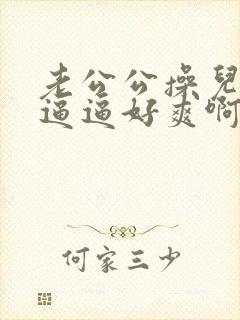 老公公操儿媳的逼逼好爽啊