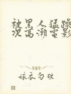 被黑人猛躁4o次高潮电影封面