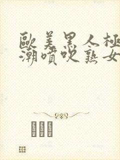 欧美黑人极品高潮喷吹熟女一区黑人