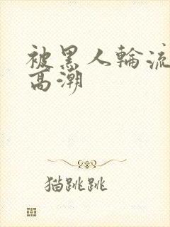 被黑人轮流操到高潮