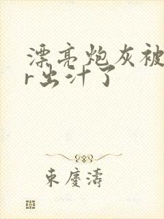 漂亮炮灰被男主r出汁了