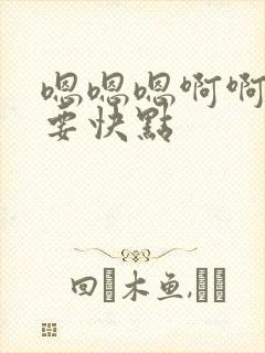 嗯嗯嗯啊啊啊不要快点