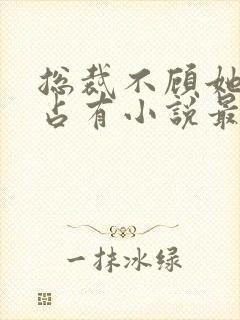 总裁不顾她痛苦占有小说最新章节列