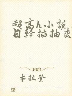 超高h小说 操日干插抽爽