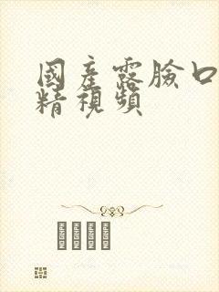 国产露脸口爆吞精视频