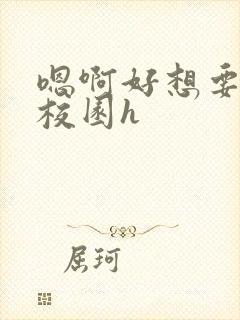 嗯啊好想要好大校园h