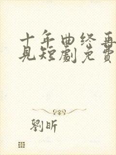 十年曲终再也不见短剧免费观看