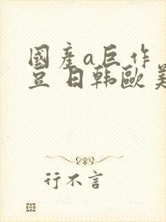 国产a巨作 麻豆 日韩欧美亚洲