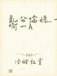 乱公伦媳..～啊～h