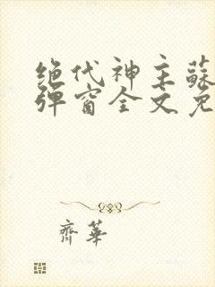 绝代神主苏莫无弹窗全文免费阅读