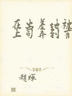 在出差地被变态上司弄到有感觉的女职员》