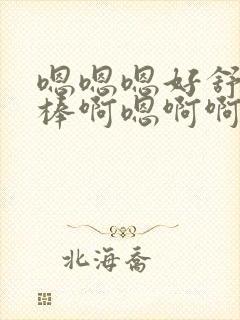 嗯嗯嗯好舒服好棒啊嗯啊啊啊啊