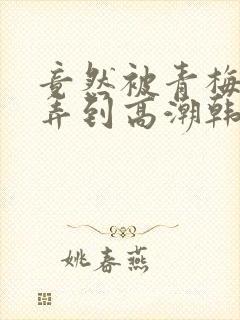 竟然被青梅竹马弄到高潮韩漫