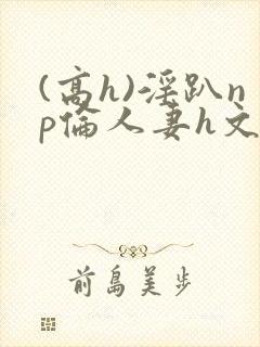 (高h)淫趴np伦人妻h文