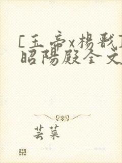 [玉帝x杨戬]昭阳殿全文免费阅读笔趣阁