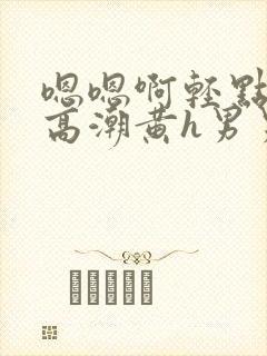 嗯嗯啊轻点喷水高潮黄h男男