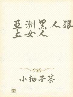 亚洲黑人狠狠的上女人