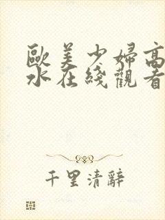 欧美少妇高潮喷水在线观看.