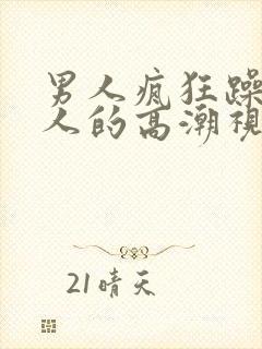 男人疯狂躁爽女人的高潮视频