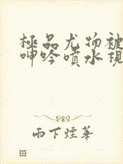 极品尤物被啪得呻吟喷水视频封面