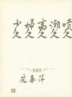 少妇高潮喷水久久久久久久特写