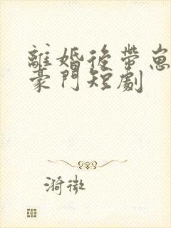 离婚后带崽嫁入豪门短剧