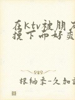 在ktv被朋友摸下面好爽封面