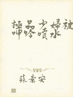 极品少妇被啪到呻吟喷水