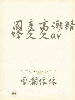 国产高潮精品呻吟久久av