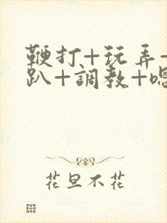 鞭打+玩弄+跪趴+调教+嗯啊m