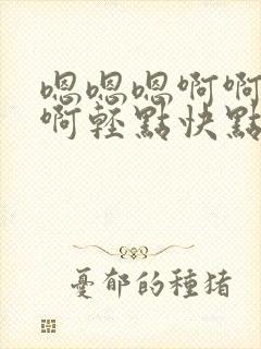 嗯嗯嗯啊啊啊啊啊轻点快点