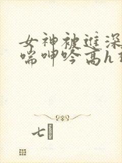 女神被进深处娇喘呻吟高h视频