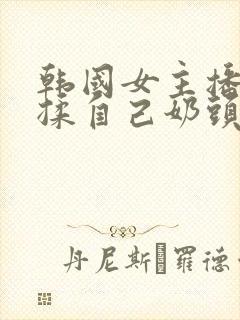 韩国女主播色诱揉自己奶头