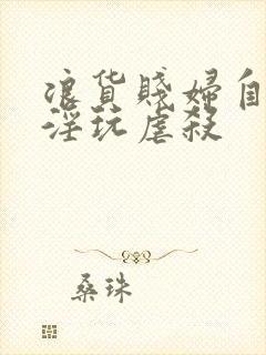 浪货贱妇自愿被淫玩虐杀