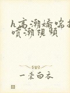 h高潮娇喘抽搐喷潮视频