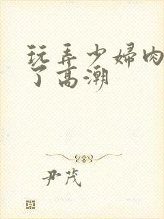 玩弄少妇肉体到了高潮