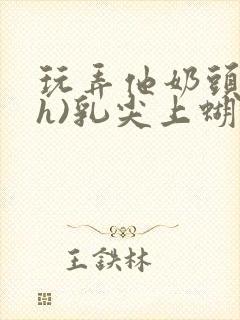 玩弄他奶头(高h)乳尖上蝴蝶捏他乳头