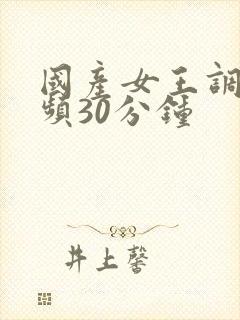 国产女王调教视频30分钟