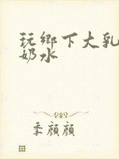 玩乡下大乳熟妇奶水