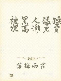 被黑人猛躁12次高潮免费看