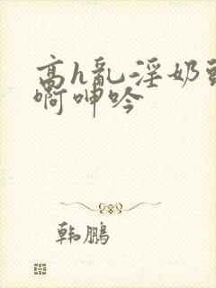 高h乱淫奶头嗯啊呻吟