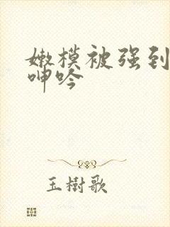 嫩模被强到高潮呻吟