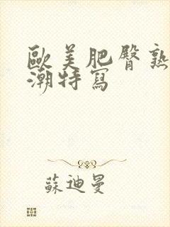 欧美肥臀熟妇高潮特写