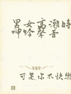 男女高潮时候的呻吟声音