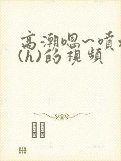 高潮嗯~喷水了(h)的视频