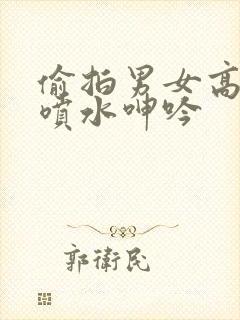 偷拍男女高潮了喷水呻吟