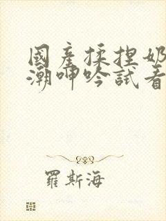 国产揉捏奶头高潮呻吟试看