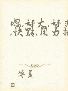 嗯,好大,好爽,快点,用力插封面