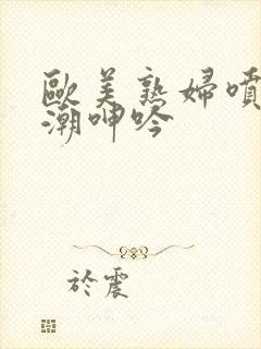 欧美熟妇喷水高潮呻吟