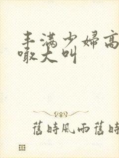 丰满少妇高潮大喊大叫